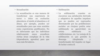 • Sexualización
• La sexualización es una manera de
transformar una experiencia de
terror o dolor en excitación
placentera; el miedo al abandono o el
abuso, por ejemplo, pueden ser
sexualizados para que sean sentidos
como experiencias gratificantes. No
es infrecuente que los individuos
relativamente sanos sexualicen
ciertas áreas complejas de la vida
(dependencia, agresión) para que
sean más llevaderos.
• Sublimación
• La sublimación consiste en
encontrar una satisfacción derivada
y adaptativa de aquellos impulsos
que no pueden ser expresados
directamente por las prohibiciones
sociales: un cirujano podría estar
sublimando su agresividad; un
artista sublimaría su
exhibicionismo, etc. La ventaja de la
sublimación es que permite la
descarga (desplazada y
transformada) del impulso en lugar
de luchar contra él.
 