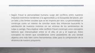 • Según Freud la personalidad humana surge del conflicto entre nuestros
impulsos instintivos tendentes a la agresividad y a la búsqueda del placer, por
un lado, y los límites sociales que se les impone por otro. La personalidad se
construye como un intento de conciliar estas dos instancias buscando la
satisfacción de nuestros instintos sin ser víctimas de los sentimientos de
culpa o castigo. Para explicar este conflicto Freud construyó unos conceptos
teóricos que interactuaban entre sí: el ello, el yo y el super-yo. Estos
conceptos no tienen que considerarse como poseedores de una verdad
objetiva sino más bien como herramientas útiles para la comprensión de la
dinámica de nuestro psiquismo.
 