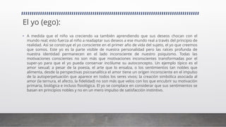 El yo (ego):
• A medida que el niño va creciendo va también aprendiendo que sus deseos chocan con el
mundo real; esto fuerza al niño a readaptar sus deseos a ese mundo real a través del principio de
realidad. Así se construye el yo consciente en el primer año de vida del sujeto, el yo que creemos
que somos. Este yo es la parte visible de nuestra personalidad pero las raíces profunda de
nuestra identidad permanecen en el lado inconsciente de nuestro psiquismo. Todas las
motivaciones conscientes no son más que motivaciones inconscientes transformadas por el
super-yo para que el yo pueda conservar incólume su autoconcepto. Un ejemplo típico es el
amor sexual; a pesar de la poesía, el arte que lo ensalza, o los sentimientos tan nobles que
alimenta, desde la perspectivas psicoanalítica el amor tiene un origen inconsciente en el impulso
de la autoperpetuación que aparece en todos los seres vivos; la creación simbólica asociada al
amor (la ternura, el afecto, la fidelidad) no son más que velos con los que encubrir su motivación
primaria, biológica e incluso fisiológica. El yo se complace en considerar que sus sentimientos se
basan en principios nobles y no en un mero impulso de satisfacción instintivo.
 