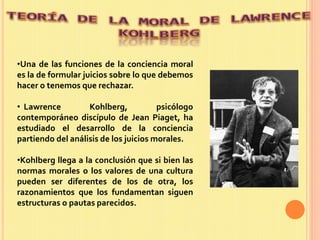•Una de las funciones de la conciencia moral
es la de formular juicios sobre lo que debemos
hacer o tenemos que rechazar.
• Lawrence Kohlberg, psicólogo
contemporáneo discípulo de Jean Piaget, ha
estudiado el desarrollo de la conciencia
partiendo del análisis de los juicios morales.
•Kohlberg llega a la conclusión que si bien las
normas morales o los valores de una cultura
pueden ser diferentes de los de otra, los
razonamientos que los fundamentan siguen
estructuras o pautas parecidos.
 