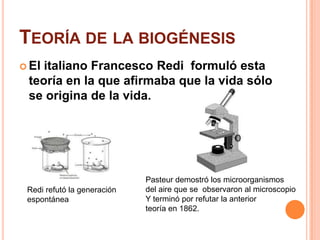 Teoría de la biogénesisEl italiano Francesco Redi  formuló esta teoría en la que afirmaba que la vida sólo se origina de la vida.Pasteur demostró los microorganismos del aire que se  observaron al microscopioY terminó por refutar la anterior teoría en 1862.Redi refutó la generaciónespontánea