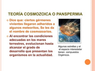 TEORÍA COSMOZOICA O PANSPERMIADice que: ciertos gérmenes  vivientes llegaron adheridos a algunos meteoritos, Se les da el nombre de cosmozoarios. Al encontrar las condiciones adecuadas en los mares terrestres, evolucionan hasta alcanzar el grado de desarrollo que presentan los organismos en la actualidad. Algunas estrellas y el el espacio interestelar tienen  compuestosOrgánicos.