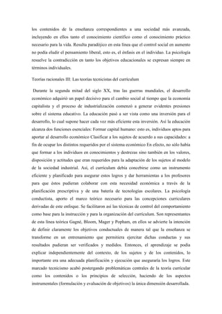 los contenidos de la enseñanza correspondientes a una sociedad más avanzada, 
incluyendo en ellos tanto el conocimiento científico como el conocimiento práctico 
necesario para la vida. Resulta paradójico en esta línea que el control social en aumento 
no podía eludir el pensamiento liberal, esto es, el énfasis en el individuo. La psicología 
resuelve la contradicción en tanto los objetivos educacionales se expresan siempre en 
términos individuales. 
Teorías racionales III: Las teorías tecnicistas del currículum 
Durante la segunda mitad del siglo XX, tras las guerras mundiales, el desarrollo 
económico adquirió un papel decisivo para el cambio social al tiempo que la economía 
capitalista y el proceso de industrialización comenzó a generar evidentes presiones 
sobre el sistema educativo. La educación pasó a ser vista como una inversión para el 
desarrollo, lo cual supone hacer cada vez más eficiente esta inversión. Así la educación 
alcanza dos funciones esenciales: Formar capital humano: esto es, individuos aptos para 
aportar al desarrollo económico Clasificar a los sujetos de acuerdo a sus capacidades: a 
fin de ocupar los distintos requeridos por el sistema económico En efecto, no sólo había 
que formar a los individuos en conocimientos y destrezas sino también en los valores, 
disposición y actitudes que eran requeridos para la adaptación de los sujetos al modelo 
de la sociedad industrial. Así, el currículum debía concebirse como un instrumento 
eficiente y planificado para asegurar estos logros y dar herramientas a los profesores 
para que éstos pudieran colaborar con esta necesidad económica a través de la 
planificación prescriptiva y de una batería de tecnologías escolares. La psicología 
conductista, aporto el marco teórico necesario para las concepciones curriculares 
derivadas de este enfoque. Se facilitaron así las técnicas de control del comportamiento 
como base para la instrucción y para la organización del currículum. Son representantes 
de esta línea teórica Gagné, Bloom, Mager y Popham, en ellos se advierte la intención 
de definir claramente los objetivos conductuales de manera tal que la enseñanza se 
transforme en un entrenamiento que permitiera ejercitar dichas conductas y sus 
resultados pudieran ser verificados y medidos. Entonces, el aprendizaje se podía 
explicar independientemente del contexto, de los sujetos y de los contenidos, lo 
importante era una adecuada planificación y ejecución que aseguraría los logros. Este 
marcado tecnicismo acabó postergando problemáticas centrales de la teoría curricular 
como los contenidos o los principios de selección, haciendo de los aspectos 
instrumentales (formulación y evaluación de objetivos) la única dimensión desarrollada. 
 
