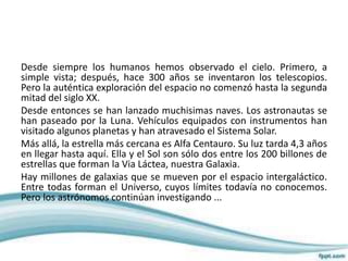 Desde siempre los humanos hemos observado el cielo. Primero, a
simple vista; después, hace 300 años se inventaron los telescopios.
Pero la auténtica exploración del espacio no comenzó hasta la segunda
mitad del siglo XX.
Desde entonces se han lanzado muchisimas naves. Los astronautas se
han paseado por la Luna. Vehículos equipados con instrumentos han
visitado algunos planetas y han atravesado el Sistema Solar.
Más allá, la estrella más cercana es Alfa Centauro. Su luz tarda 4,3 años
en llegar hasta aquí. Ella y el Sol son sólo dos entre los 200 billones de
estrellas que forman la Via Láctea, nuestra Galaxia.
Hay millones de galaxias que se mueven por el espacio intergaláctico.
Entre todas forman el Universo, cuyos límites todavía no conocemos.
Pero los astrónomos continúan investigando ...
 
