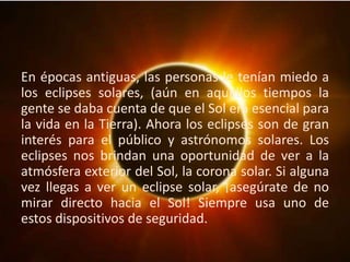 En épocas antiguas, las personas le tenían miedo a
los eclipses solares, (aún en aquellos tiempos la
gente se daba cuenta de que el Sol era esencial para
la vida en la Tierra). Ahora los eclipses son de gran
interés para el público y astrónomos solares. Los
eclipses nos brindan una oportunidad de ver a la
atmósfera exterior del Sol, la corona solar. Si alguna
vez llegas a ver un eclipse solar, ¡asegúrate de no
mirar directo hacia el Sol! Siempre usa uno de
estos dispositivos de seguridad.
 