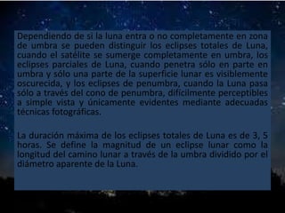 Dependiendo de si la luna entra o no completamente en zona
de umbra se pueden distinguir los eclipses totales de Luna,
cuando el satélite se sumerge completamente en umbra, los
eclipses parciales de Luna, cuando penetra sólo en parte en
umbra y sólo una parte de la superficie lunar es visiblemente
oscurecida, y los eclipses de penumbra, cuando la Luna pasa
sólo a través del cono de penumbra, difícilmente perceptibles
a simple vista y únicamente evidentes mediante adecuadas
técnicas fotográficas.
La duración máxima de los eclipses totales de Luna es de 3, 5
horas. Se define la magnitud de un eclipse lunar como la
longitud del camino lunar a través de la umbra dividido por el
diámetro aparente de la Luna.
 