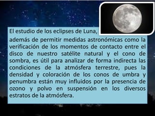 El estudio de los eclipses de Luna,
además de permitir medidas astronómicas como la
verificación de los momentos de contacto entre el
disco de nuestro satélite natural y el cono de
sombra, es útil para analizar de forma indirecta las
condiciones de la atmósfera terrestre, pues la
densidad y coloración de los conos de umbra y
penumbra están muy influidos por la presencia de
ozono y polvo en suspensión en los diversos
estratos de la atmósfera.
 