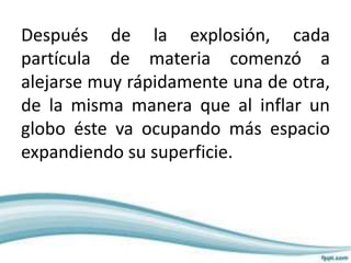 Después de la explosión, cada
partícula de materia comenzó a
alejarse muy rápidamente una de otra,
de la misma manera que al inflar un
globo éste va ocupando más espacio
expandiendo su superficie.
 