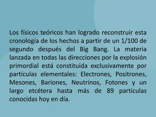 Los físicos teóricos han logrado reconstruir esta
cronología de los hechos a partir de un 1/100 de
segundo después del Big Bang. La materia
lanzada en todas las direcciones por la explosión
primordial está constituida exclusivamente por
partículas elementales: Electrones, Positrones,
Mesones, Bariones, Neutrinos, Fotones y un
largo etcétera hasta más de 89 partículas
conocidas hoy en día.
 