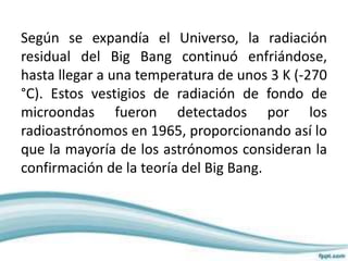 Según se expandía el Universo, la radiación
residual del Big Bang continuó enfriándose,
hasta llegar a una temperatura de unos 3 K (-270
°C). Estos vestigios de radiación de fondo de
microondas fueron detectados por los
radioastrónomos en 1965, proporcionando así lo
que la mayoría de los astrónomos consideran la
confirmación de la teoría del Big Bang.
 
