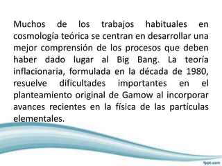 Muchos de los trabajos habituales en
cosmología teórica se centran en desarrollar una
mejor comprensión de los procesos que deben
haber dado lugar al Big Bang. La teoría
inflacionaria, formulada en la década de 1980,
resuelve dificultades importantes en el
planteamiento original de Gamow al incorporar
avances recientes en la física de las partículas
elementales.
 