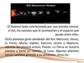 El Sistema Solar está formado por una estrella central,
el Sol, los cuerpos que le acompañan y el espacio que
queda entre ellos.
Ocho planetas giran alrededor del Sol: Mercurio, Venus,
la Tierra, Marte, Júpiter, Saturno, Urano y Neptuno,
además del planeta enano, Plutón. La Tierra es nuestro
planeta y tiene un satélite, la Luna. Algunos planetas
tienen satélites girando a su alrededor, otros no.
 