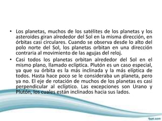 • Los planetas, muchos de los satélites de los planetas y los
asteroides giran alrededor del Sol en la misma dirección, en
órbitas casi circulares. Cuando se observa desde lo alto del
polo norte del Sol, los planetas orbitan en una dirección
contraria al movimiento de las agujas del reloj.
• Casi todos los planetas orbitan alrededor del Sol en el
mismo plano, llamado eclíptica. Plutón es un caso especial,
ya que su órbita es la más inclinada y la más elíptica de
todos. Hasta hace poco se le consideraba un planeta, pero
ya no. El eje de rotación de muchos de los planetas es casi
perpendicular al eclíptico. Las excepciones son Urano y
Plutón, los cuales están inclinados hacia sus lados.
 