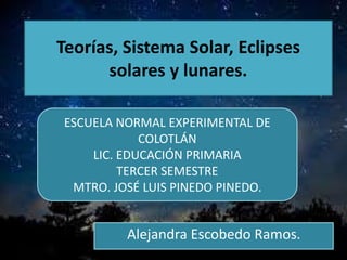 Teorías, Sistema Solar, Eclipses
solares y lunares.
Alejandra Escobedo Ramos.
ESCUELA NORMAL EXPERIMENTAL DE
COLOTLÁN
LIC. EDUCACIÓN PRIMARIA
TERCER SEMESTRE
MTRO. JOSÉ LUIS PINEDO PINEDO.
 