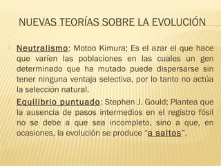 NUEVAS TEORÍAS SOBRE LA EVOLUCIÓN
 Neutralismo: Motoo Kimura; Es el azar el que hace
que varíen las poblaciones en las cuales un gen
determinado que ha mutado puede dispersarse sin
tener ninguna ventaja selectiva, por lo tanto no actúa
la selección natural.
 Equilibrio puntuado: Stephen J. Gould; Plantea que
la ausencia de pasos intermedios en el registro fósil
no se debe a que sea incompleto, sino a que, en
ocasiones, la evolución se produce “a saltos”.
 