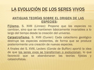 ANTIGUAS TEORÍAS SOBRE EL ORIGEN DE LAS
ESPECIES:
- Fijismo, S. XVIII (Linneo): Propone que las especies no
cambian, sino que se mantienen básicamente invariables a lo
largo del tiempo desde la creación del universo.
- Catastrofismo, S. XVIII (Cuvier): Cada cataclismo geológico
destruye las especies existentes, de forma que se produce
posteriormente una creación de nuevas especies.
- A finales del S. XVIII, Leclerc (Conde de Buffon) aportó la idea
de que los seres vivos se transforman o evolucionan, lo que
favoreció que se abandonaran las teorías fijistas y
catastrofistas.
 