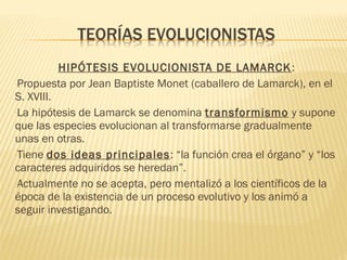 HIPÓTESIS EVOLUCIONISTA DE LAMARCK:
-Propuesta por Jean Baptiste Monet (caballero de Lamarck), en el
S. XVIII.
-La hipótesis de Lamarck se denomina transformismo y supone
que las especies evolucionan al transformarse gradualmente
unas en otras.
-Tiene dos ideas principales: “la función crea el órgano” y “los
caracteres adquiridos se heredan”.
-Actualmente no se acepta, pero mentalizó a los científicos de la
época de la existencia de un proceso evolutivo y los animó a
seguir investigando.
 