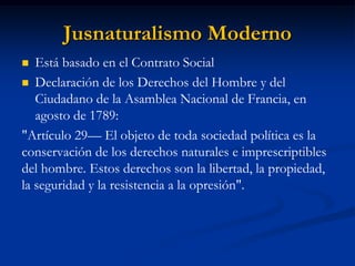 Jusnaturalismo Moderno 
Está basado en el Contrato Social 
Declaración de los Derechos del Hombre y del Ciudadano de la Asamblea Nacional de Francia, en agosto de 1789: 
"Artículo 29— El objeto de toda sociedad política es la conservación de los derechos naturales e imprescriptibles del hombre. Estos derechos son la libertad, la propiedad, la seguridad y la resistencia a la opresión".  