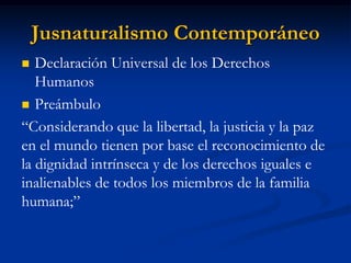Jusnaturalismo Contemporáneo 
Declaración Universal de los Derechos Humanos 
Preámbulo 
“Considerando que la libertad, la justicia y la paz en el mundo tienen por base el reconocimiento de la dignidad intrínseca y de los derechos iguales e inalienables de todos los miembros de la familia humana;”  