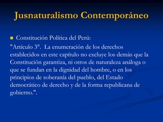 Jusnaturalismo Contemporáneo 
Constitución Política del Perú: 
"Artículo 3°. La enumeración de los derechos establecidos en este capítulo no excluye los demás que la Constitución garantiza, ni otros de naturaleza análoga o que se fundan en la dignidad del hombre, o en los principios de soberanía del pueblo, del Estado democrático de derecho y de la forma republicana de gobierno.".  