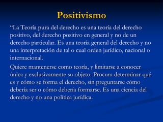 Positivismo 
“La Teoría pura del derecho es una teoría del derecho positivo, del derecho positivo en general y no de un derecho particular. Es una teoría general del derecho y no una interpretación de tal o cual orden jurídico, nacional o internacional. 
Quiere mantenerse como teoría, y limitarse a conocer única y exclusivamente su objeto. Procura determinar qué es y cómo se forma el derecho, sin preguntarse cómo debería ser o cómo debería formarse. Es una ciencia del derecho y no una política jurídica.  