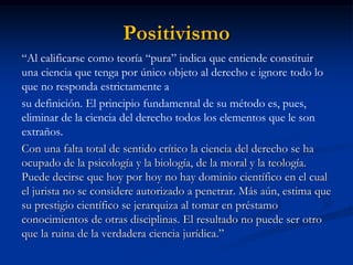 Positivismo 
“Al calificarse como teoría “pura” indica que entiende constituir una ciencia que tenga por único objeto al derecho e ignore todo lo que no responda estrictamente a 
su definición. El principio fundamental de su método es, pues, eliminar de la ciencia del derecho todos los elementos que le son extraños. 
Con una falta total de sentido crítico la ciencia del derecho se ha ocupado de la psicología y la biología, de la moral y la teología. Puede decirse que hoy por hoy no hay dominio científico en el cual el jurista no se considere autorizado a penetrar. Más aún, estima que su prestigio científico se jerarquiza al tomar en préstamo conocimientos de otras disciplinas. El resultado no puede ser otro que la ruina de la verdadera ciencia jurídica.”  