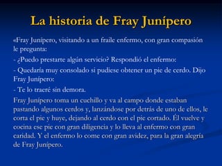 La historia de Fray Junípero 
«Fray Junípero, visitando a un fraile enfermo, con gran compasión le pregunta: 
- ¿Puedo prestarte algún servicio? Respondió el enfermo: 
- Quedaría muy consolado si pudiese obtener un pie de cerdo. Dijo Fray Junípero: 
- Te lo traeré sin demora. 
Fray Junípero toma un cuchillo y va al campo donde estaban pastando algunos cerdos y, lanzándose por detrás de uno de ellos, le corta el pie y huye, dejando al cerdo con el pie cortado. Él vuelve y cocina ese pie con gran diligencia y lo lleva al enfermo con gran caridad. Y el enfermo lo come con gran avidez, para la gran alegría de Fray Junípero.  