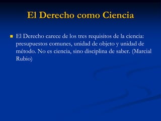 El Derecho como Ciencia 
El Derecho carece de los tres requisitos de la ciencia: presupuestos comunes, unidad de objeto y unidad de método. No es ciencia, sino disciplina de saber. (Marcial Rubio) 