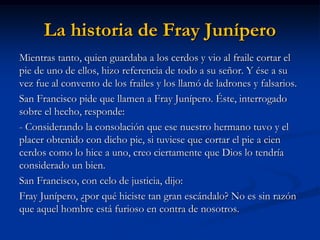 La historia de Fray Junípero 
Mientras tanto, quien guardaba a los cerdos y vio al fraile cortar el pie de uno de ellos, hizo referencia de todo a su señor. Y ése a su vez fue al convento de los frailes y los llamó de ladrones y falsarios. 
San Francisco pide que llamen a Fray Junípero. Éste, interrogado sobre el hecho, responde: 
- Considerando la consolación que ese nuestro hermano tuvo y el placer obtenido con dicho pie, si tuviese que cortar el pie a cien cerdos como lo hice a uno, creo ciertamente que Dios lo tendría considerado un bien. 
San Francisco, con celo de justicia, dijo: 
Fray Junípero, ¿por qué hiciste tan gran escándalo? No es sin razón que aquel hombre está furioso en contra de nosotros.  