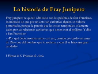 La historia de Fray Junípero 
Fray Junípero se quedó admirado con las palabras de San Francisco, asombrado de que por un acto tan caritativo alguien se hubiese perturbado, porque le parecía que las cosas temporales solamente valen por las relaciones caritativas que tienen con el prójimo. Y dijo a San Francisco: 
- ¿Por qué debo atormentarme con eso, cuando ese cerdo era antes de Dios que del hombre que lo reclama, y con él se hizo una gran caridad?» 
I Fioretti de S. Francisco de Assis.  