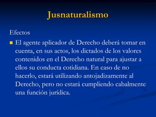 Jusnaturalismo 
Efectos 
El agente aplicador de Derecho deberá tomar en cuenta, en sus actos, los dictados de los valores contenidos en el Derecho natural para ajustar a ellos su conducta cotidiana. En caso de no hacerlo, estará utilizando antojadizamente al Derecho, pero no estará cumpliendo cabalmente una función jurídica.  