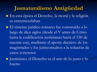 Jusnaturalismo Antigüedad 
En esta época el Derecho, la moral y la religión se entremezclaban 
El sistema jurídico romano fue construido a lo largo de diez siglos (desde el V antes de Cristo hasta la codificación justinianas hacia el 530 de nuestra era), mediante el aporte decisivo de los magistrados y los jurisconsultos a la solución de casos concretos 
Justiniano: el Derecho es el arte de lo justo y lo bueno  