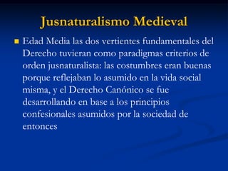 Jusnaturalismo Medieval 
Edad Media las dos vertientes fundamentales del Derecho tuvieran como paradigmas criterios de orden jusnaturalista: las costumbres eran buenas porque reflejaban lo asumido en la vida social misma, y el Derecho Canónico se fue desarrollando en base a los principios confesionales asumidos por la sociedad de entonces  
