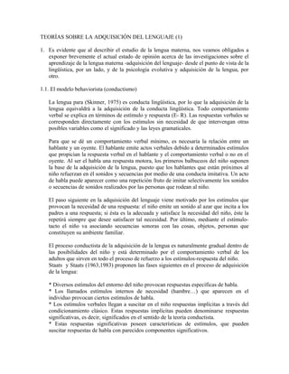 TEORÍAS SOBRE LA ADQUISICIÓN DEL LENGUAJE (1)

1. Es evidente que al describir el estudio de la lengua materna, nos veamos obligados a
   exponer brevemente el actual estado de opinión acerca de las investigaciones sobre el
   aprendizaje de la lengua materna -adquisición del lenguaje- desde el punto de vista de la
   lingüística, por un lado, y de la psicología evolutiva y adquisición de la lengua, por
   otro.

1.1. El modelo behaviorista (conductismo)

   La lengua para (Skinner, 1975) es conducta lingüística, por lo que la adquisición de la
   lengua equivaldrá a la adquisición de la conducta lingüística. Todo comportamiento
   verbal se explica en términos de estímulo y respuesta (E- R). Las respuestas verbales se
   corresponden directamente con los estímulos sin necesidad de que intervengan otras
   posibles variables como el significado y las leyes gramaticales.

   Para que se dé un comportamiento verbal mínimo, es necesaria la relación entre un
   hablante y un oyente. El hablante emite actos verbales debido a determinados estímulos
   que propician la respuesta verbal en el hablante y el comportamiento verbal o no en el
   oyente. Al ser el habla una respuesta motora, los primeros balbuceos del niño suponen
   la base de la adquisición de la lengua, puesto que los hablantes que están próximos al
   niño refuerzan en él sonidos y secuencias por medio de una conducta imitativa. Un acto
   de habla puede aparecer como una repetición fruto de imitar selectivamente los sonidos
   o secuencias de sonidos realizados por las personas que rodean al niño.

   El paso siguiente en la adquisición del lenguaje viene motivado por los estímulos que
   provocan la necesidad de una respuesta: el niño emite un sonido al azar que incita a los
   padres a una respuesta; si ésta es la adecuada y satisface la necesidad del niño, éste la
   repetirá siempre que desee satisfacer tal necesidad. Por último, mediante el estímulo-
   tacto el niño va asociando secuencias sonoras con las cosas, objetos, personas que
   constituyen su ambiente familiar.

   El proceso conductista de la adquisición de la lengua es naturalmente gradual dentro de
   las posibilidades del niño y está determinado por el comportamiento verbal de los
   adultos que sirven en todo el proceso de refuerzo a los estímulos-respuesta del niño.
   Staats y Staats (1963,1983) proponen las fases siguientes en el proceso de adquisición
   de la lengua:

   * Diversos estímulos del entorno del niño provocan respuestas específicas de habla.
   * Los llamados estímulos internos de necesidad (hambre…) que aparecen en el
   individuo provocan ciertos estímulos de habla.
   * Los estímulos verbales llegan a suscitar en el niño respuestas implícitas a través del
   condicionamiento clásico. Estas respuestas implícitas pueden denominarse respuestas
   significativas, es decir, significados en el sentido de la teoría conductista.
   * Estas respuestas significativas poseen características de estímulos, que pueden
   suscitar respuestas de habla con parecidos componentes significativos.
 