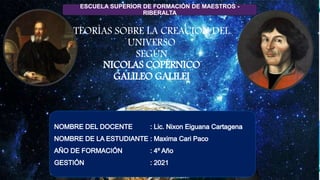 TEORÍAS SOBRE LA CREACION DEL
UNIVERSO
SEGÚN
NICOLAS COPÉRNICO
GALILEO GALILEI
ESCUELA SUPERIOR DE FORMACIÓN DE MAESTROS -
RIBERALTA
 