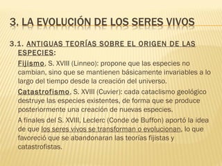 3.1. ANTIGUAS TEORÍAS SOBRE EL ORIGEN DE LAS
  ESPECIES:
- Fijismo, S. XVIII (Linneo): propone que las especies no
  cambian, sino que se mantienen básicamente invariables a lo
  largo del tiempo desde la creación del universo.
- Catastrofismo, S. XVIII (Cuvier): cada cataclismo geológico
  destruye las especies existentes, de forma que se produce
  posteriormente una creación de nuevas especies.
- A finales del S. XVIII, Leclerc (Conde de Buffon) aportó la idea
  de que los seres vivos se transforman o evolucionan, lo que
  favoreció que se abandonaran las teorías fijistas y
  catastrofistas.
 