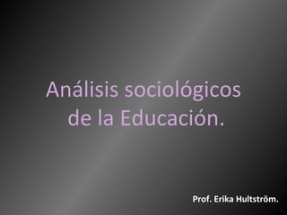 Análisis sociológicos
  de la Educación.


               Prof. Erika Hultström.
 