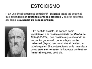 ESTOICISMO
 En sentido estricto, se conoce como
estoicismo a la corriente iniciada por Zenón de
Citio (335-264), que considera que el mundo se
encuentra gobernado por una ley o razón
universal (logos) que determina el destino de
todo lo que en él acontece, tanto en la naturaleza
como en el ser humano, limitado por un destino
inexorable que no controla.
 En un sentido amplio se consideran estoicas todas las doctrinas
que defienden la indiferencia ante los placeres y dolores externos,
así como la ausencia de deseos propios
 