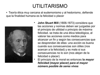 UTILITARISMO
 John Stuart Mill (1806-1873) considera que
las acciones y normas deben ser juzgadas por
el principio de utilidad o principio de máxima
felicidad. se trata de una ética teleológica, al
valorar las acciones como medios para
alcanzar un fin y según las consecuencias que
se desprendan de ellas: una acción es buena
cuando sus consecuencias son útiles (nos
acercan a la felicidad) y es mala si sus
consecuencias no lo son (nos alejan de la
felicidad o placer)
 El principio de la moral es entonces la mayor
felicidad (mayor placer) para el mayor
número posible de seres vivos
 Teoría ética muy cercana al eudemonismo y al hedonismo, defiende
que la finalidad humana es la felicidad o placer
 