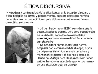 ÉTICA DISCURSIVA
 Jürgen Habermas (1929-) considera que la
ética kantiana es óptima, pero cree que adolece
de un defecto: considera la racionalidad
monológica cuando en realidad ésta debe de
ser dialógica
 Se considera norma moral toda norma
aceptada por la comunidad de diálogo, cuyos
participantes tienen los mismos derechos y
mantienen relaciones de libertad e igualdad.
Dentro del diálogo para Habermas, sólo tienen
validez las normas aceptadas por un consenso
en una situación ideal de diálogo
 Heredera y continuadora de la ética kantiana, la ética del discurso o
ética dialógica es formal y procedimental, pues no establece normas
concretas, sino el procedimiento para determinar qué normas tienen
valor ético y cuales no
 