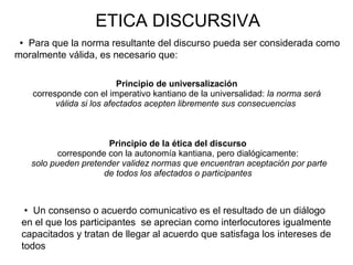 ETICA DISCURSIVA
 Para que la norma resultante del discurso pueda ser considerada como
moralmente válida, es necesario que:
Principio de universalización
corresponde con el imperativo kantiano de la universalidad: la norma será
válida si los afectados acepten libremente sus consecuencias
Principio de la ética del discurso
corresponde con la autonomía kantiana, pero dialógicamente:
solo pueden pretender validez normas que encuentran aceptación por parte
de todos los afectados o participantes
 Un consenso o acuerdo comunicativo es el resultado de un diálogo
en el que los participantes se aprecian como interlocutores igualmente
capacitados y tratan de llegar al acuerdo que satisfaga los intereses de
todos
 