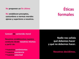 Éticas formales No  proponen un  fin último No  establecen preceptos, costumbres o normas morales ajenas y superiores a nosotros. Carecen  de  contenido moral Nosotros establecemos nuestra conducta desde  nosotros mismos  a partir de: nuestros  sentimientos nuestra  conciencia nuestra  voluntad Nadie nos señala qué   debemos hacer  y qué no debemos hacer. Nosotros decidimos. 
