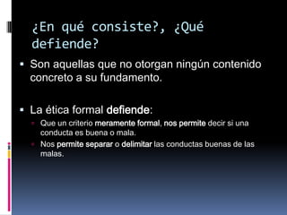 ¿En qué consiste?, ¿Qué
  defiende?
 Son aquellas que no otorgan ningún contenido
  concreto a su fundamento.

 La ética formal defiende:
   Que un criterio meramente formal, nos permite decir si una
    conducta es buena o mala.
   Nos permite separar o delimitar las conductas buenas de las
    malas.
 