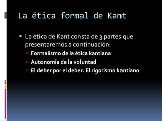 La ética formal de Kant

 La ética de Kant consta de 3 partes que
  presentaremos a continuación:
   Formalismo de la ética kantiana
   Autonomía de la voluntad
   El deber por el deber. El rigorismo kantiano
 