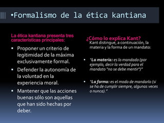 •Formalismo de la ética kantiana

La ética kantiana presenta tres
características principales:          ¿Cómo lo explica Kant?
                                       Kant distingue, a continuación, la
 Proponer un criterio de              materia y la forma de un mandato:
  legitimidad de la máxima
  exclusivamente formal.              “La materia: es lo mandado (por
                                       ejemplo, decir la verdad para el
 Defender la autonomía de             mandato "no se debe mentir")”
  la voluntad en la
  experiencia moral.                  “La forma: es el modo de mandarlo (si
                                       se ha de cumplir siempre, algunas veces
 Mantener que las acciones            o nunca).”
  buenas sólo son aquellas
  que han sido hechas por
  deber.
 