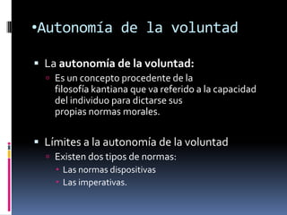 •Autonomía de la voluntad

 La autonomía de la voluntad:
   Es un concepto procedente de la
    filosofía kantiana que va referido a la capacidad
    del individuo para dictarse sus
    propias normas morales.

 Límites a la autonomía de la voluntad
   Existen dos tipos de normas:
     Las normas dispositivas
     Las imperativas.
 