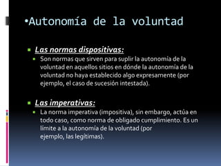 •Autonomía de la voluntad

   Las normas dispositivas:
       Son normas que sirven para suplir la autonomía de la
        voluntad en aquellos sitios en dónde la autonomía de la
        voluntad no haya establecido algo expresamente (por
        ejemplo, el caso de sucesión intestada).

   Las imperativas:
       La norma imperativa (impositiva), sin embargo, actúa en
        todo caso, como norma de obligado cumplimiento. Es un
        límite a la autonomía de la voluntad (por
        ejemplo, las legítimas).
 