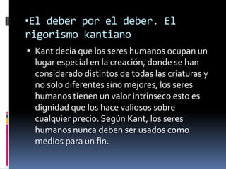 •El deber por el deber. El
rigorismo kantiano
 Kant decía que los seres humanos ocupan un
  lugar especial en la creación, donde se han
  considerado distintos de todas las criaturas y
  no solo diferentes sino mejores, los seres
  humanos tienen un valor intrínseco esto es
  dignidad que los hace valiosos sobre
  cualquier precio. Según Kant, los seres
  humanos nunca deben ser usados como
  medios para un fin.
 