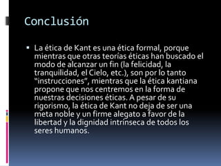 Conclusión

 La ética de Kant es una ética formal, porque
  mientras que otras teorías éticas han buscado el
  modo de alcanzar un fin (la felicidad, la
  tranquilidad, el Cielo, etc.), son por lo tanto
  “instrucciones”, mientras que la ética kantiana
  propone que nos centremos en la forma de
  nuestras decisiones éticas. A pesar de su
  rigorismo, la ética de Kant no deja de ser una
  meta noble y un firme alegato a favor de la
  libertad y la dignidad intrínseca de todos los
  seres humanos.
 