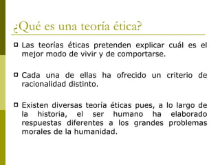 ¿Qué es una teoría ética? Las teorías éticas pretenden explicar cuál es el mejor modo de vivir y de comportarse. Cada una de ellas ha ofrecido un criterio de racionalidad distinto.  Existen diversas teoría éticas pues, a lo largo de la historia, el ser humano ha elaborado respuestas diferentes a los grandes problemas morales de la humanidad. 